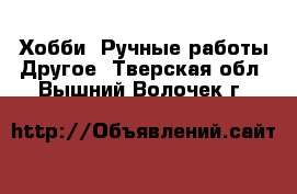 Хобби. Ручные работы Другое. Тверская обл.,Вышний Волочек г.